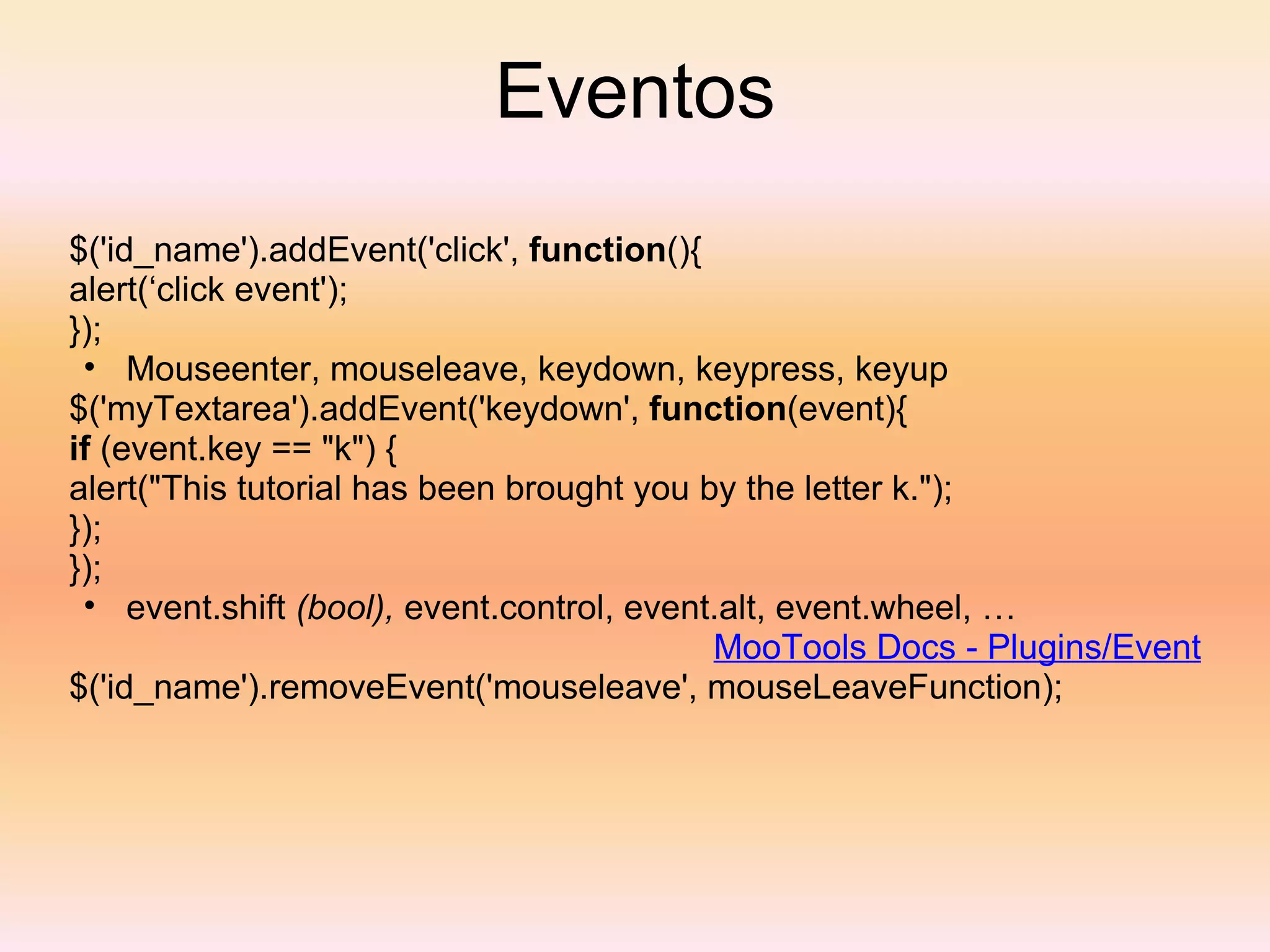 Eventos $('id_name').addEvent('click',  function (){ alert(‘click event'); }); Mouseenter, mouseleave, keydown, keypress, keyup $('myTextarea').addEvent('keydown',  function (event){  if  (event.key == "k") { alert("This tutorial has been brought you by the letter k."); }); }); event.shift  (bool),  event.control, event.alt, event.wheel, … MooTools Docs - Plugins/Event $('id_name').removeEvent('mouseleave', mouseLeaveFunction); 