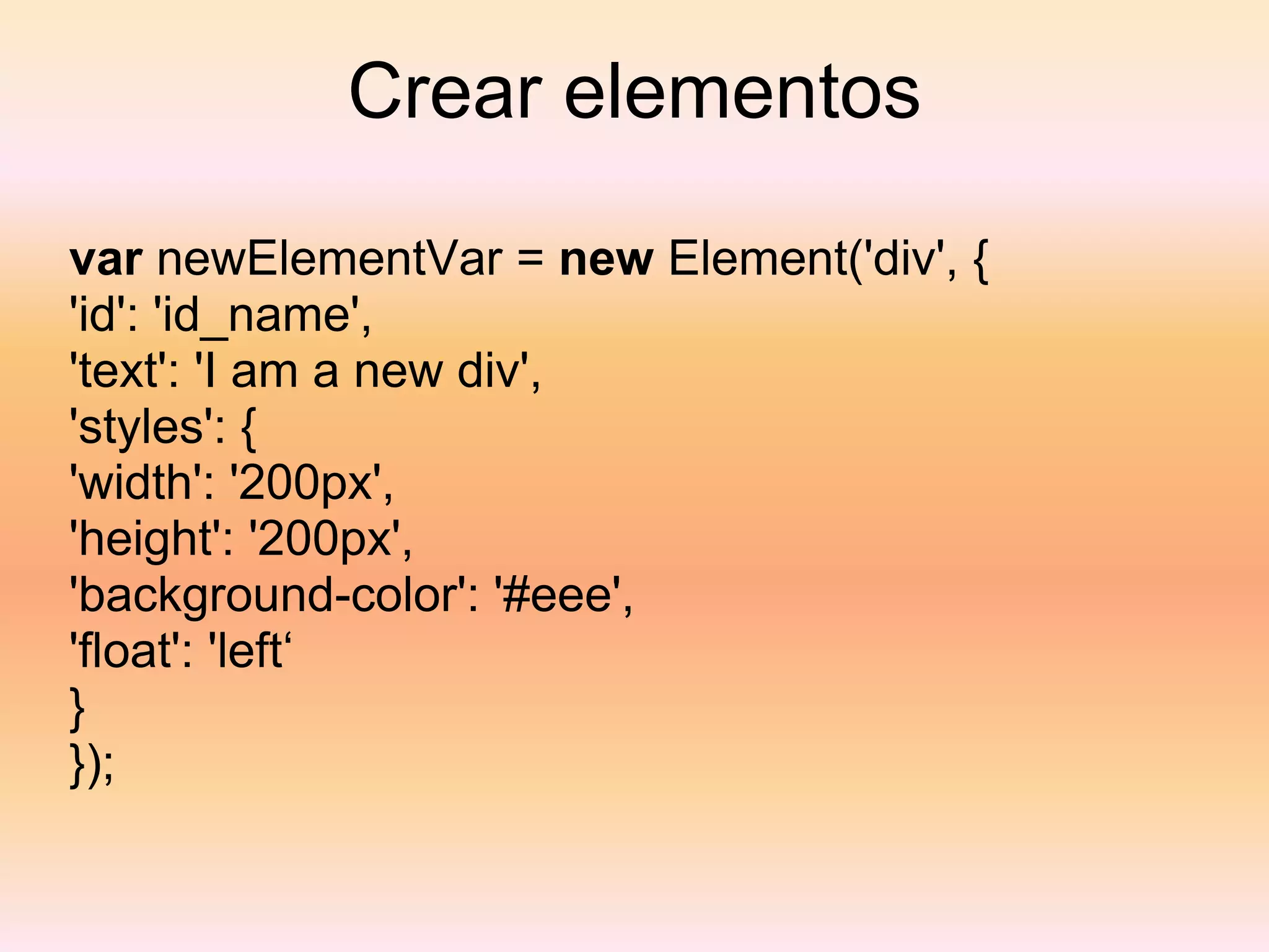 Crear elementos var  newElementVar =  new  Element('div', { 'id': 'id_name', 'text': 'I am a new div', 'styles': { 'width': '200px', 'height': '200px', 'background-color': '#eee', 'float': 'left‘ } }); 
