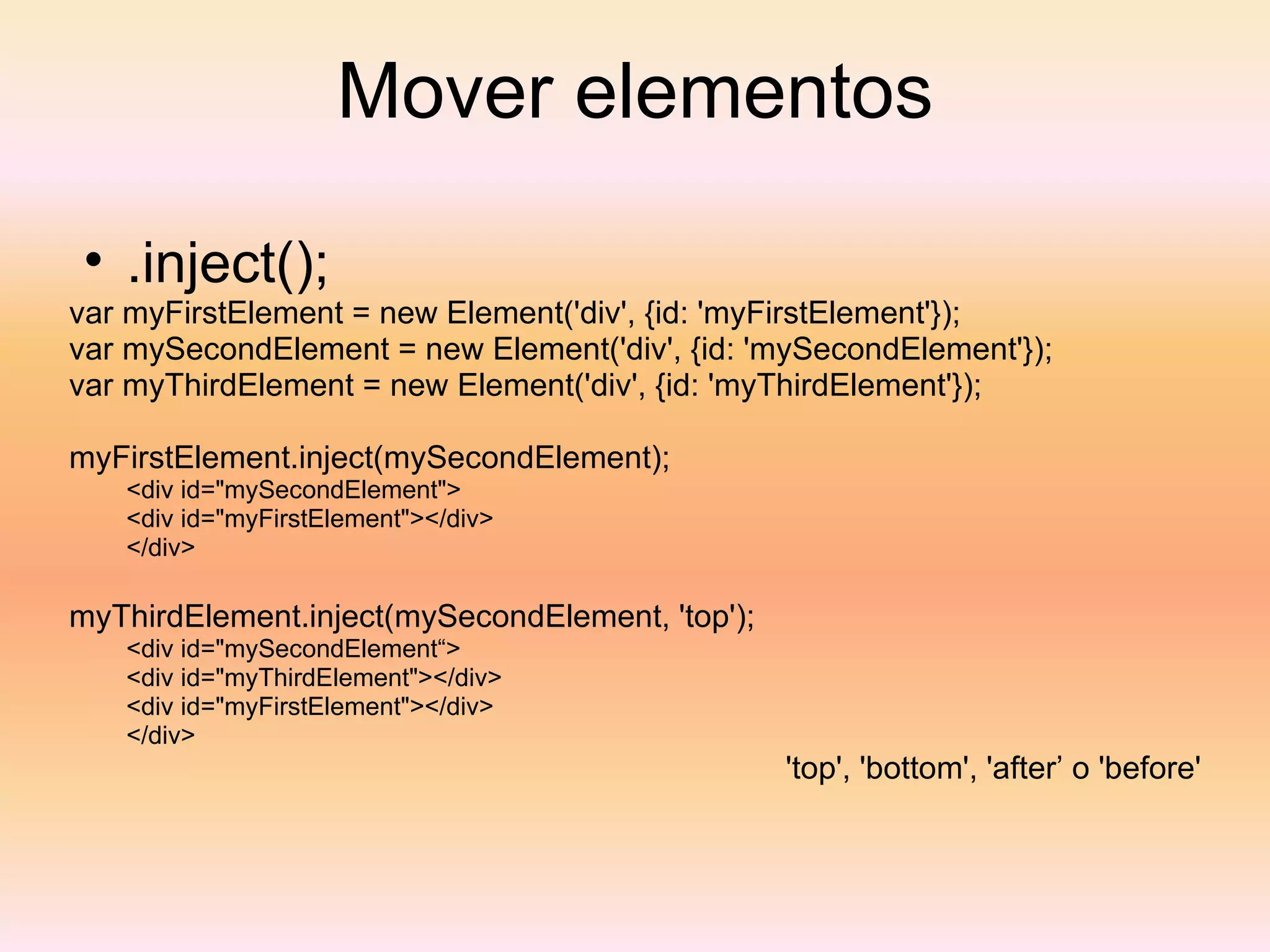 Mover elementos .inject(); var myFirstElement = new Element('div', {id: 'myFirstElement'}); var mySecondElement = new Element('div', {id: 'mySecondElement'}); var myThirdElement = new Element('div', {id: 'myThirdElement'});  myFirstElement.inject(mySecondElement);  <div id="mySecondElement"> <div id="myFirstElement"></div> </div>  myThirdElement.inject(mySecondElement, 'top');  <div id="mySecondElement“> <div id="myThirdElement"></div> <div id="myFirstElement"></div> </div>  'top', 'bottom', 'after’ o 'before' 