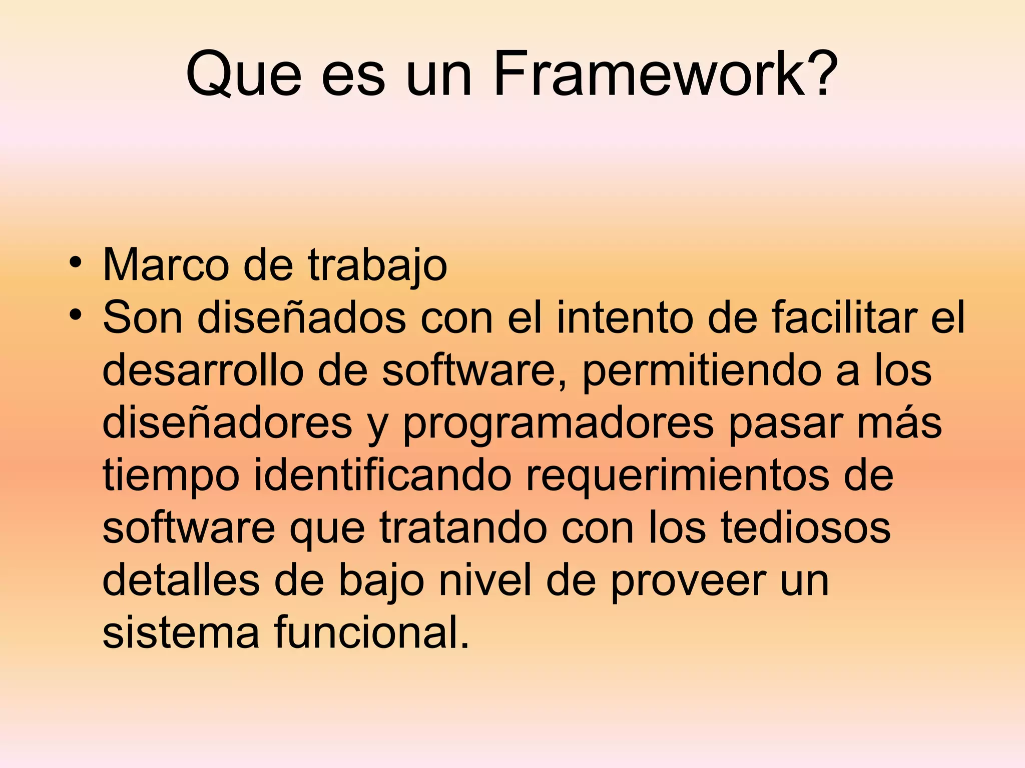 Que es un Framework? Marco de trabajo Son diseñados con el intento de facilitar el desarrollo de software, permitiendo a los diseñadores y programadores pasar más tiempo identificando requerimientos de software que tratando con los tediosos detalles de bajo nivel de proveer un sistema funcional. 