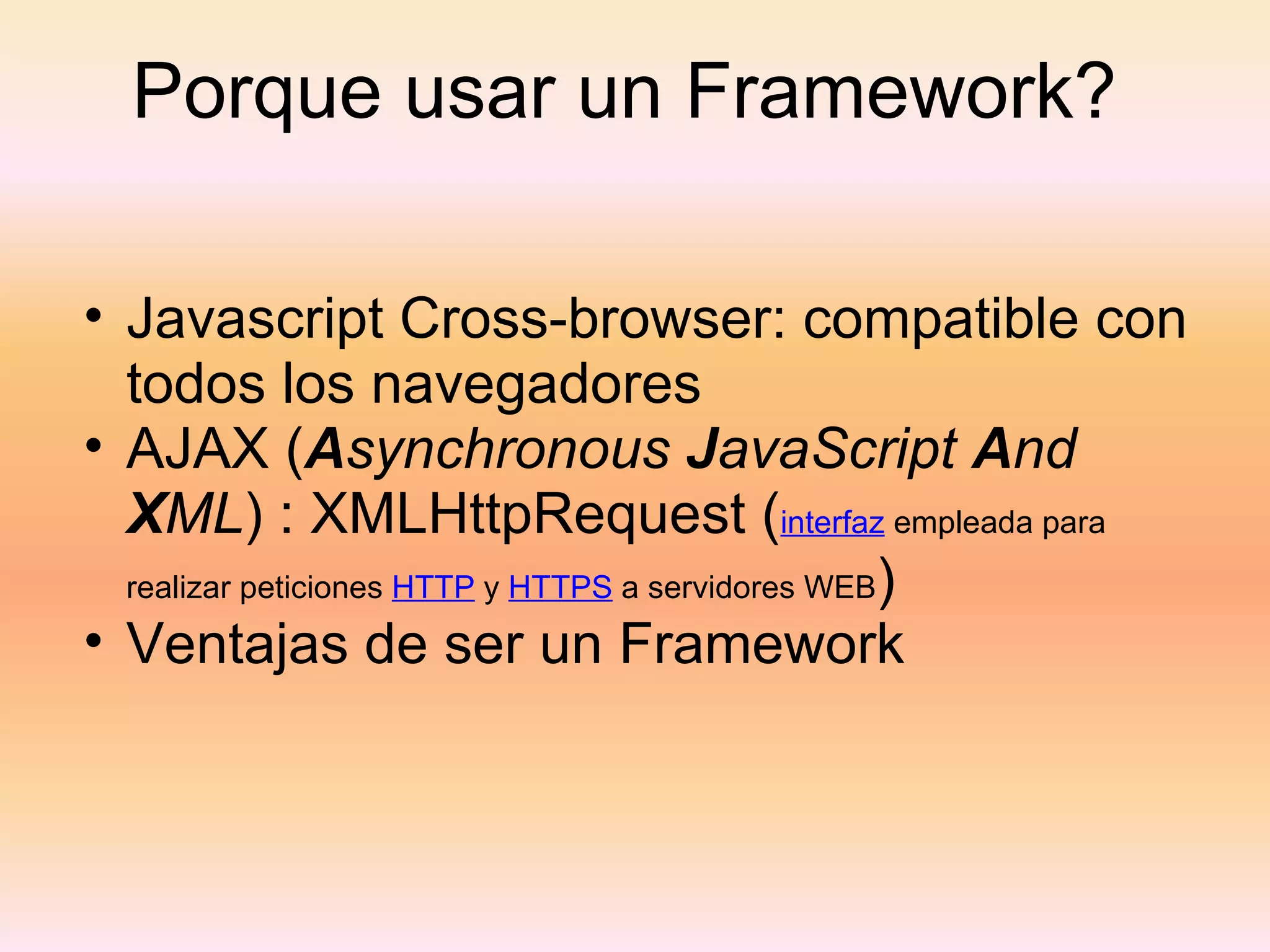 Porque usar un Framework?  Javascript Cross-browser: compatible con todos los navegadores AJAX ( A synchronous  J avaScript  A nd  X ML ) : XMLHttpRequest ( interfaz  empleada para realizar peticiones  HTTP  y  HTTPS  a servidores WEB ) Ventajas de ser un Framework 