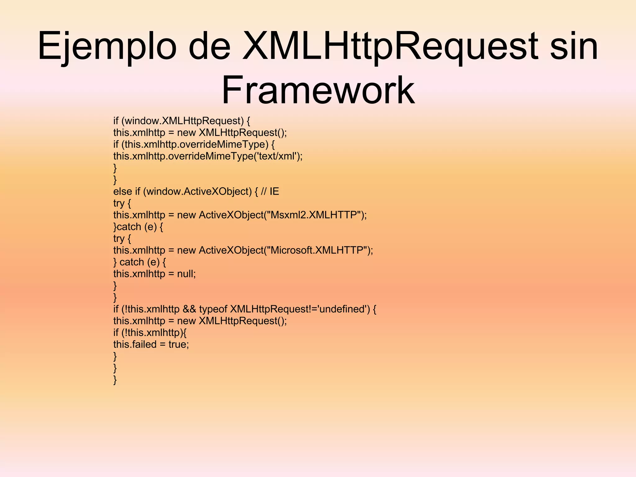 Ejemplo de XMLHttpRequest sin Framework if (window.XMLHttpRequest) { this.xmlhttp = new XMLHttpRequest(); if (this.xmlhttp.overrideMimeType) { this.xmlhttp.overrideMimeType('text/xml'); } } else if (window.ActiveXObject) { // IE try { this.xmlhttp = new ActiveXObject("Msxml2.XMLHTTP"); }catch (e) { try { this.xmlhttp = new ActiveXObject("Microsoft.XMLHTTP"); } catch (e) { this.xmlhttp = null; } } if (!this.xmlhttp && typeof XMLHttpRequest!='undefined') { this.xmlhttp = new XMLHttpRequest(); if (!this.xmlhttp){ this.failed = true; } } } 