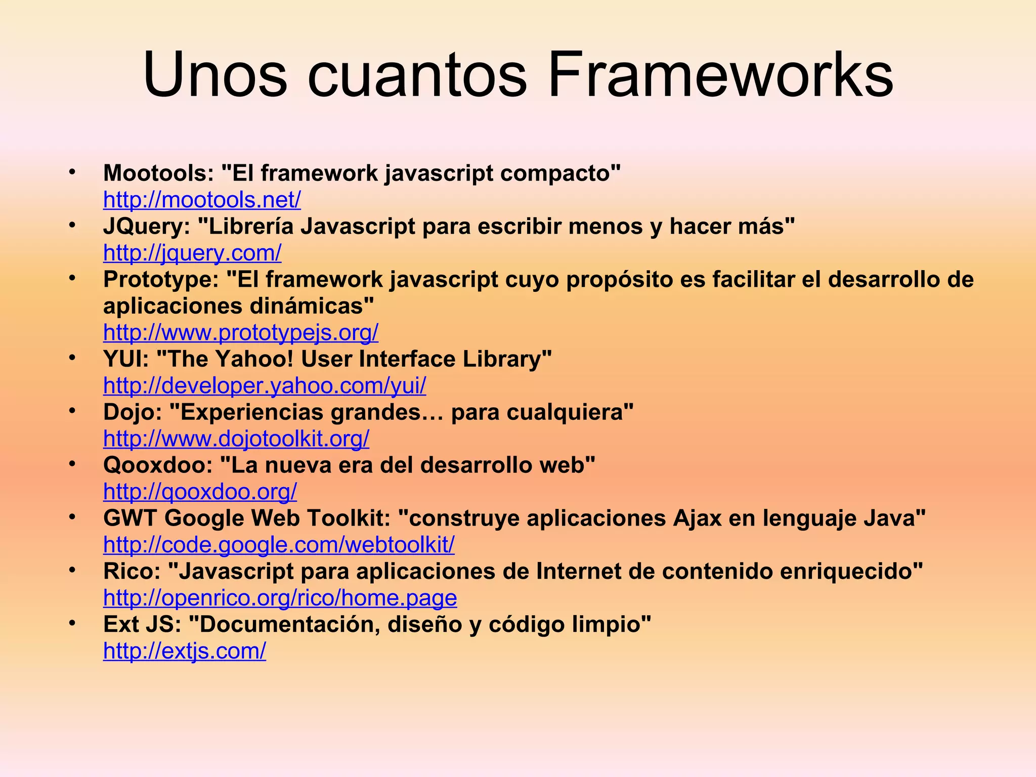 Unos cuantos Frameworks Mootools: "El framework javascript compacto"   http://mootools.net/   JQuery: "Librería Javascript para escribir menos y hacer más"   http://jquery.com/   Prototype: "El framework javascript cuyo propósito es facilitar el desarrollo de aplicaciones dinámicas"   http://www.prototypejs.org/   YUI: "The Yahoo! User Interface Library"   http://developer.yahoo.com/yui/   Dojo: "Experiencias grandes… para cualquiera"   http://www.dojotoolkit.org/   Qooxdoo: "La nueva era del desarrollo web"   http://qooxdoo.org/   GWT Google Web Toolkit: "construye aplicaciones Ajax en lenguaje Java"   http://code.google.com/webtoolkit/   Rico: "Javascript para aplicaciones de Internet de contenido enriquecido"   http://openrico.org/rico/home.page   Ext JS: "Documentación, diseño y código limpio"   http://extjs.com/   