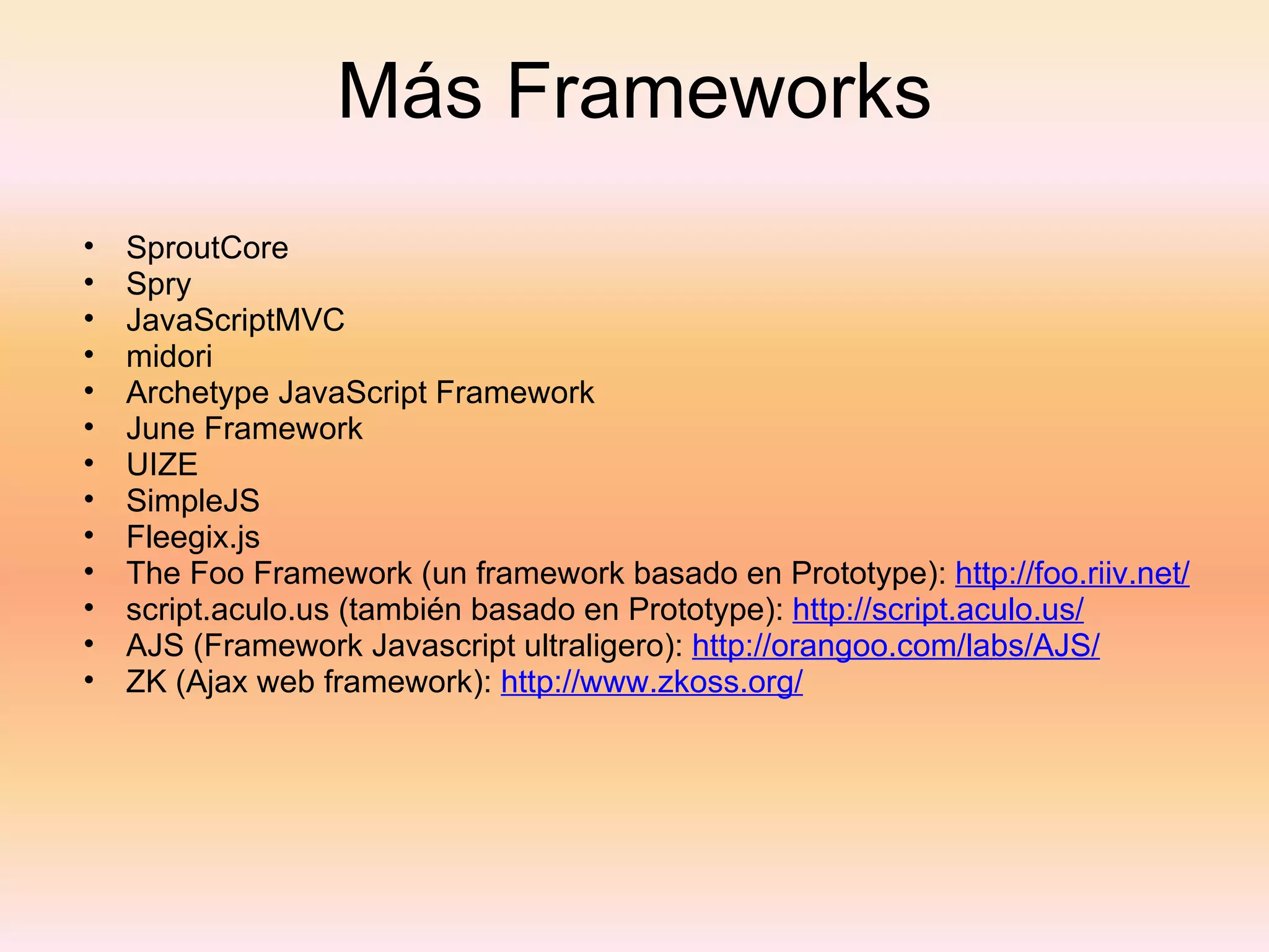 Más Frameworks SproutCore Spry JavaScriptMVC midori Archetype JavaScript Framework June Framework UIZE SimpleJS Fleegix.js The Foo Framework (un framework basado en Prototype):  http://foo.riiv.net/   script.aculo.us (también basado en Prototype):  http://script.aculo.us/   AJS (Framework Javascript ultraligero):  http://orangoo.com/labs/AJS/   ZK (Ajax web framework):  http://www.zkoss.org/   