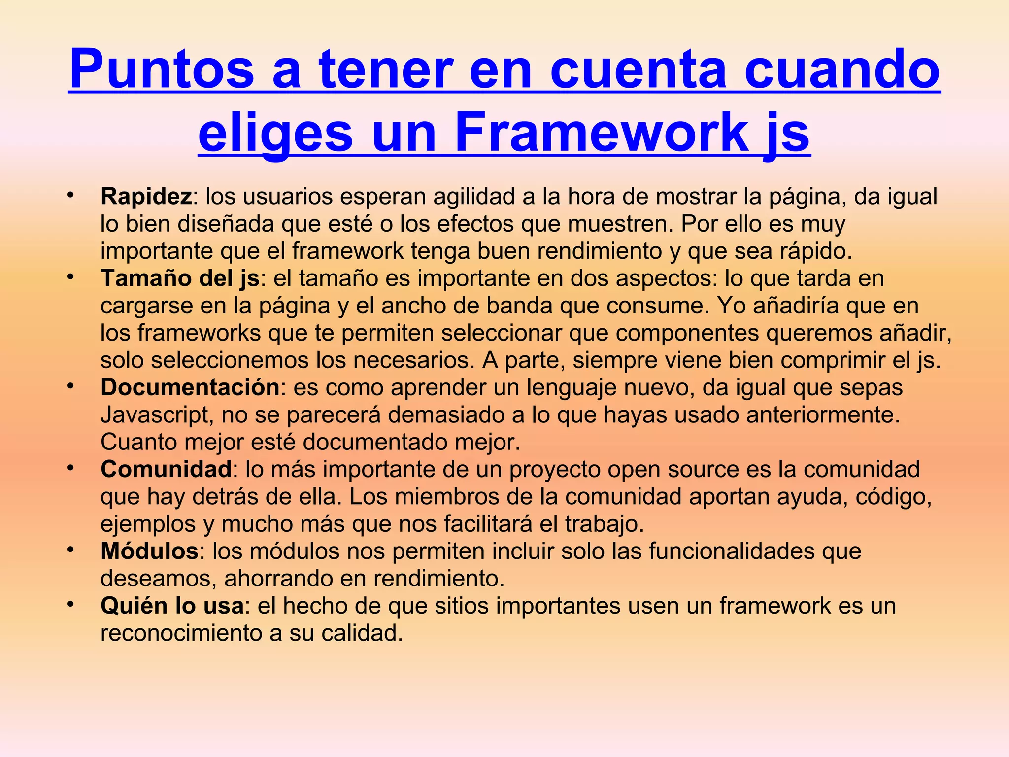 Puntos a tener en cuenta cuando eliges un Framework js Rapidez : los usuarios esperan agilidad a la hora de mostrar la página, da igual lo bien diseñada que esté o los efectos que muestren. Por ello es muy importante que el framework tenga buen rendimiento y que sea rápido. Tamaño del js : el tamaño es importante en dos aspectos: lo que tarda en cargarse en la página y el ancho de banda que consume. Yo añadiría que en los frameworks que te permiten seleccionar que componentes queremos añadir, solo seleccionemos los necesarios. A parte, siempre viene bien comprimir el js. Documentación : es como aprender un lenguaje nuevo, da igual que sepas Javascript, no se parecerá demasiado a lo que hayas usado anteriormente. Cuanto mejor esté documentado mejor. Comunidad : lo más importante de un proyecto open source es la comunidad que hay detrás de ella. Los miembros de la comunidad aportan ayuda, código, ejemplos y mucho más que nos facilitará el trabajo. Módulos : los módulos nos permiten incluir solo las funcionalidades que deseamos, ahorrando en rendimiento. Quién lo usa : el hecho de que sitios importantes usen un framework es un reconocimiento a su calidad. 