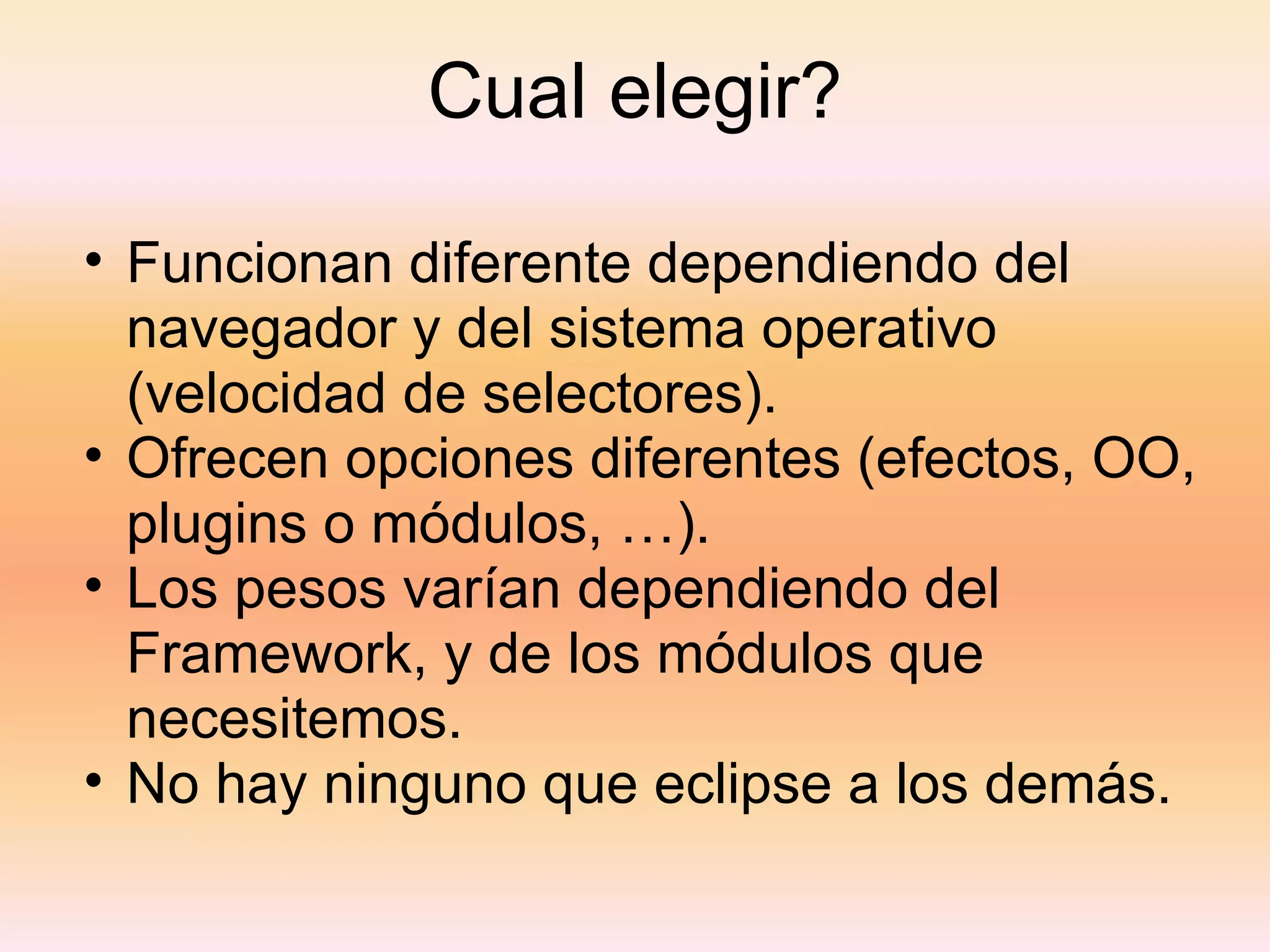 Cual elegir? Funcionan diferente dependiendo del navegador y del sistema operativo (velocidad de selectores). Ofrecen opciones diferentes (efectos, OO, plugins o módulos, …). Los pesos varían dependiendo del Framework, y de los módulos que necesitemos. No hay ninguno que eclipse a los demás. 