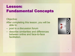 Lesson:
Fundamental Concepts
Objective:
After completing this lesson, you will be
able to:
– post to a discussion forum
– describe similarities and differences
between online and face-to-face
facilitation.

1

 
