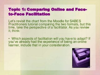 Topic 1: Comparing Online and Faceto-Face Facilitation
Let’s revisit the chart from the Moodle for SABES
Practitioners tutorial comparing the two formats, but this
time, take the perspective of a facilitator. As you review
it, think:
• Which aspects of facilitation will you have to adapt? If
you’ve already had the experience of being an online
learner, include that in your consideration.

1

 