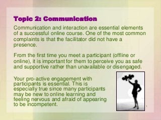 Topic 2: Communication
Communication and interaction are essential elements
of a successful online course. One of the most common
complaints is that the facilitator did not have a
presence.
From the first time you meet a participant (offline or
online), it is important for them to perceive you as safe
and supportive rather than unavailable or disengaged.
Your pro-active engagement with
participants is essential. This is
especially true since many participants
may be new to online learning and
feeling nervous and afraid of appearing
to be incompetent.

1

 
