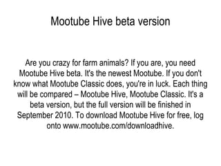Mootube Hive beta version Are you crazy for farm animals? If you are, you need Mootube Hive beta. It's the newest Mootube. If you don't know what Mootube Classic does, you're in luck. Each thing will be compared – Mootube Hive, Mootube Classic. It's a beta version, but the full version will be finished in September 2010. To download Mootube Hive for free, log onto www.mootube.com/downloadhive. 