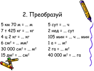 2. Преобразуй 5 км 70 м = ... м 5 сут = ... ч 7 т 425 кг = ... кг 2 нед = ... сут 4 ц 2 кг = ... кг 105 мин = ... ч ... мин 6 см 2  = ... мм 2 1 а = ... м 2 30 000 см 2  = ... м 2 2 га = ... м 2 15 дм 2  = ... см 2 40 000 м 2  = ... га 