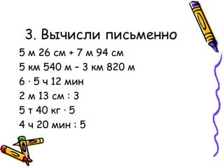 3. Вычисли письменно 5 м 26 см + 7 м 94 см 5 км 540 м – 3 км 820 м 6  ·  5 ч 12 мин 2 м 13 см : 3 5 т 40 кг  ·  5 4 ч 20 мин : 5 