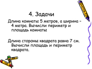 4. Задачи Длина комнаты 5 метров, а ширина – 4 метра. Вычисли периметр и площадь комнаты Длина стороны квадрата равна 7 см. Вычисли площадь и периметр квадрата. 