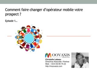 Comment faire changer d’opérateur mobile votre
prospect ?
Episode 1…
Christelle Lebeau
Directrice Associée / Partner
Mob : +33 6 50 85 75 23
http://moovaxis.com
 