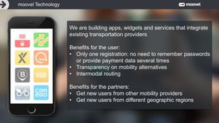 Entwicklung 3: Autonomes Fahren
Wir verändern die Art,
wie wir uns fortbewegen.
We are building apps, widgets and services that integrate
existing transportation providers
Benefits for the user:
• Only one registration: no need to remember passwords
or provide payment data several times
• Transparency on mobility alternatives
• Intermodal routing
Benefits for the partners:
• Get new users from other mobility providers
• Get new users from different geographic regions
moovel Technology
 