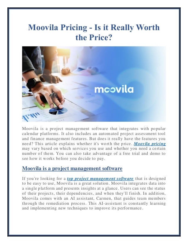 Moovila Pricing - Is it Really Worth
the Price?
Moovila is a project management software that integrates with popular
calendar platforms. It also includes an automated project assessment tool
and finance management features. But does it really have the features you
need? This article explains whether it's worth the price. Moovila pricing
may vary based on which services you use and whether you need a certain
number of them. You can also take advantage of a free trial and demo to
see how it works before you decide to pay.
Moovila is a project management software
If you're looking for a top project management software that is designed
to be easy to use, Moovila is a great solution. Moovila integrates data into
a single platform and presents insights at a glance. Users can see the status
of their projects, their dependencies, and when they'll finish. In addition,
Moovila comes with an AI assistant, Carmen, that guides team members
through the remediation process. This AI-assistant is constantly learning
and implementing new techniques to improve its performance.
 