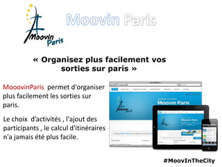 #MoovInTheCity
« Organisez plus facilement vos
sorties sur paris »
MooovinParis permet d'organiser
plus facilement les sorties sur
paris.
Le choix d’activités , l'ajout des
participants , le calcul d'itinéraires
n'a jamais été plus facile.
 