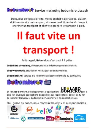 Donc, plus on veut aller vite, moins on doit y aller à pied, plus on
doit trouver vite un transport, et moins on doit perdre du temps
chercher un transport et
Il faut vite un
transport
Petit rappel,
Bobomicro Consulting, infras
BoboWebOmatic, création
BobomicroSAP, Service à la Personne
ET le Labo Bomicro, développement
déjà fait plusieurs applications
de : Johnny Hallyday ». Ca tombe bien, Johnny est en concert ce soir.
Qui, grace au concours
Service marketing bobomicro
on veut aller vite, moins on doit y aller à pied, plus on
doit trouver vite un transport, et moins on doit perdre du temps
chercher un transport et aller vite prendre le transport
Il faut vite un
transport
Petit rappel, Bobomicro c’est quoi ? 4 pôles
infrastructures d’informatique d’entreprise
création et mise à jour de sites internet,
Service à la Personne assistance domicile au particulier
, développement d’applications :
fait plusieurs applications disponibles sur l’apple store, dont
Ca tombe bien, Johnny est en concert ce soir.
Qui, grace au concours « moov in the city » et aux partenaires
bobomicro, Joseph
on veut aller vite, moins on doit y aller à pied, plus on
doit trouver vite un transport, et moins on doit perdre du temps à
prendre le transport à pied.
Il faut vite un
!
pôles :
entreprises.
domicile au particulier,
(qui a
, dont « es-tu fan
Ca tombe bien, Johnny est en concert ce soir.
et aux partenaires :
 