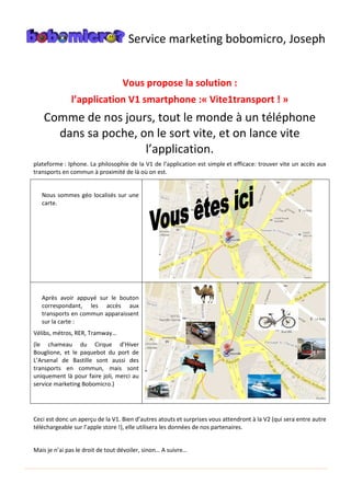 Service marketing bobomicro, Joseph
Vous propose la solution :
l’application V1 smartphone :« Vite1transport ! »
Comme de nos jours, tout le monde à un téléphone
dans sa poche, on le sort vite, et on lance vite
l’application.
plateforme : Iphone. La philosophie de la V1 de l’application est simple et efficace: trouver vite un accès aux
transports en commun à proximité de là où on est.
Nous sommes géo localisés sur une
carte.
Après avoir appuyé sur le bouton
correspondant, les accès aux
transports en commun apparaissent
sur la carte :
Vélibs, métros, RER, Tramway…
(le chameau du Cirque d’Hiver
Bouglione, et le paquebot du port de
L’Arsenal de Bastille sont aussi des
transports en commun, mais sont
uniquement là pour faire joli, merci au
service marketing Bobomicro.)
Ceci est donc un aperçu de la V1. Bien d’autres atouts et surprises vous attendront à la V2 (qui sera entre autre
téléchargeable sur l’apple store !), elle utilisera les données de nos partenaires.
Mais je n’ai pas le droit de tout dévoiler, sinon… A suivre…
 