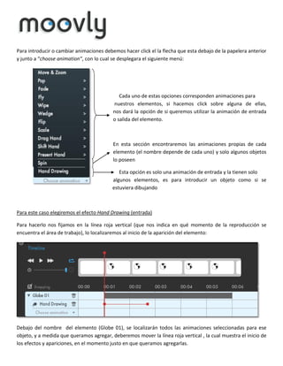 Para introducir o cambiar animaciones debemos hacer click el la flecha que esta debajo de la papelera anterior
y junto a “choose animation”, con lo cual se desplegara el siguiente menú:

Cada uno de estas opciones corresponden animaciones para
nuestros elementos, si hacemos click sobre alguna de ellas,
nos dará la opción de si queremos utilizar la animación de entrada
o salida del elemento.

En esta sección encontraremos las animaciones propias de cada
elemento (el nombre depende de cada uno) y solo algunos objetos
lo poseen
Esta opción es solo una animación de entrada y la tienen solo
algunos elementos, es para introducir un objeto como si se
estuviera dibujando

Para este caso elegiremos el efecto Hand Drawing (entrada)
Para hacerlo nos fijamos en la línea roja vertical (que nos indica en qué momento de la reproducción se
encuentra el área de trabajo), lo localizaremos al inicio de la aparición del elemento:

Debajo del nombre del elemento (Globe 01), se localizarán todos las animaciones seleccionadas para ese
objeto, y a medida que queramos agregar, deberemos mover la línea roja vertical , la cual muestra el inicio de
los efectos y apariciones, en el momento justo en que queramos agregarlas.

 