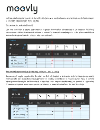 La línea roja horizontal muestra la duración del efecto y se puede alargar o acortar igual que lo hacíamos con
la aparición o desaparición de los objetos.
Otra animación será spin (énfasis)
Con esta animación, el objeto podrá realizar su propio movimiento, en este caso es un efecto de rotación y
haremos que comience desde el término de la animación anterior hasta el segundo 5. (los efectos también se
auto-ordenan desde los más recientes a los más antiguos) .

Y finalmente realizaremos el efecto drag hand (out , para la salida)
Sacaremos el objeto cuando deje de rotar, es decir al finalizar la animación anterior (podríamos sacarlo
mientras rota, para eso deberíamos superponer los efectos, haciendo que la rotación durara hasta el término
de la aparición del objeto o haciendo que el efecto de salida empiece desde antes, por ejemplo al segundo 4).
El efecto corresponde a una mano que toca al objeto y lo arrastra hacia afuera del área de trabajo.

 