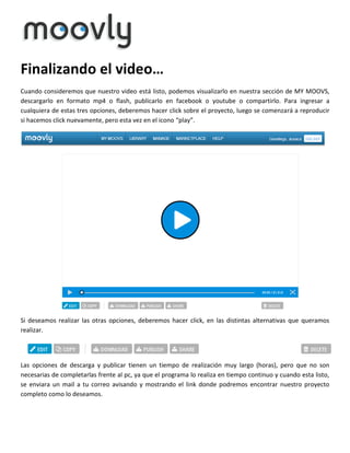 Finalizando el video…
Cuando consideremos que nuestro video está listo, podemos visualizarlo en nuestra sección de MY MOOVS,
descargarlo en formato mp4 o flash, publicarlo en facebook o youtube o compartirlo. Para ingresar a
cualquiera de estas tres opciones, deberemos hacer click sobre el proyecto, luego se comenzará a reproducir
si hacemos click nuevamente, pero esta vez en el icono “play”.

Si deseamos realizar las otras opciones, deberemos hacer click, en las distintas alternativas que queramos
realizar.

Las opciones de descarga y publicar tienen un tiempo de realización muy largo (horas), pero que no son
necesarias de completarlas frente al pc, ya que el programa lo realiza en tiempo continuo y cuando esta listo,
se enviara un mail a tu correo avisando y mostrando el link donde podremos encontrar nuestro proyecto
completo como lo deseamos.

 