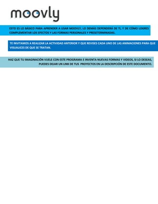 ESTO ES LO BÁSICO PARA APRENDER A USAR MOOVLY, LO DEMÁS DEPENDERÁ DE TI, Y DE CÓMO LOGRES
COMPLEMENTAR LOS EFECTOS Y LAS FORMAS PERSONALES Y PRESETERMINADAS.
TE INVITAMOS A REALIZAR LA ACTIVIDAD ANTERIOR Y QUE REVISES CADA UNO DE LAS ANIMACIONES PARA QUE
VISUALICES DE QUE SE TRATAN.

HAZ QUE TU IMAGINACIÓN VUELE CON ESTE PROGRAMA E INVENTA NUEVAS FORMAS Y VIDEOS, SI LO DESEAS,
PUEDES DEJAR UN LINK DE TUS PROYECTOS EN LA DESCRIPCIÓN DE ESTE DOCUMENTO.

 