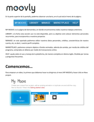 En la parte superior de la pantalla, podemos observar una barra, en el cual está el menú de la página :

MY MOOVS: es la página de bienvenida y en donde encontraremos todos nuestros trabajos anteriores.
LIBRARY: a la fecha esta sección aun no está disponible, pero su objetivo será colocar elementos personales
recurrentes, para incorporarlos a nuestros proyectos
MANAGE: en este apartado podremos editar nuestros datos personales, créditos, características de nuestra
cuenta, etc, es decir, nuestro perfil completo.
MARKETPLACE: podremos comprar objetos o fondos animados, además de sonidos, por medio de créditos del
programa, comprados en dólares por medio de transacciones online.
HELP: ayuda sobre el uso y manejo de la plataforma, de manera completa en idioma inglés. Dividida por temas
y preguntas frecuentes.

Comencemos…
Para empezar un video, lo primero que debemos hacer es dirigirnos al menú MY MOOVS y hacer click en New
project.

 