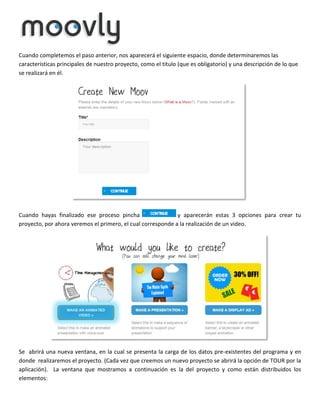 Cuando completemos el paso anterior, nos aparecerá el siguiente espacio, donde determinaremos las
características principales de nuestro proyecto, como el titulo (que es obligatorio) y una descripción de lo que
se realizará en él.

Cuando hayas finalizado ese proceso pincha
y aparecerán estas 3 opciones para crear tu
proyecto, por ahora veremos el primero, el cual corresponde a la realización de un video.

Se abrirá una nueva ventana, en la cual se presenta la carga de los datos pre-existentes del programa y en
donde realizaremos el proyecto. (Cada vez que creemos un nuevo proyecto se abrirá la opción de TOUR por la
aplicación). La ventana que mostramos a continuación es la del proyecto y como están distribuidos los
elementos:

 