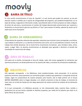 1

BARRA DE TÍTULO

En esta sección encontraremos el icono de “guardar”, el cual servirá para grabar los avances, ya sea por
elección nuestra o también por la opción de autoguardado del programa, que predeterminadamente, en un
lapso de tiempo, resguarda la información creada, reescribiendo sobre el mismo proyecto con datos antiguos.
Al centro de esta barra, encontraremos el nombre del trabajo (denominado anteriormente por nosotros) y
finalmente un vínculo hacia la guía de uso oficial o el “tour” para conocer la interfaz, además de contar con el
botón para cerrar el proyecto.

2

BARRA DE HERRAMIENTAS

Si describimos de izquierda a derecha este apartado, notaremos que el primer icono corresponde a una flecha,
cuyo trabajo es seleccionar y a su derecha encontramos otro icono, con el cual podremos arrastrar el área de
trabajo hacia donde deseemos. De la misma forma encontramos los botones para introducir texto, cortar,
copiar, y pegar. Más a la derecha encontraremos un deslizador para agrandar o disminuir el tamaño del
visualizador de nuestra área de trabajo.

3

ÁREA DE TRABAJO

Esta parte de la interfaz corresponde al área de trabajo, sobre ella iremos agregando los elementos que
queremos presentar y en donde podremos ver los avances del video, y visualizar las animaciones establecidas.

4

BIBLIOTECAS

Este apartado, corresponde a las bibliotecas, tanto predeterminadas, como personales. En la primera
podremos encontrar varios elementos con animación propia o estáticos que podremos ir incluyendo al área de
trabajo, según las características de nuestro proyecto; para hacerlo, solo se debe pinchar con el mouse
(BOTON IZQUIERDO) sobre la imagen deseada, y sin soltarlo arrastrarlo al área de trabajo, al momento de
hacer esto, en la línea de tiempo de más abajo aparecerán de manera vertical los nombres de los elementos
añadidos.
En lo que corresponde a la biblioteca personal, se irán almacenando todas nuestras fotos, sonidos o
grabaciones de voz que hemos realizado en distintos proyectos, por medio de los botones que están en la
parte inferior de esta sección

 