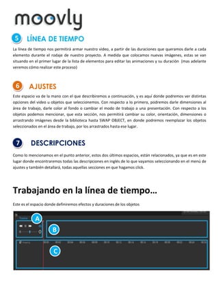 5

LÍNEA DE TIEMPO

La línea de tiempo nos permitirá armar nuestro video, a partir de las duraciones que queramos darle a cada
elemento durante el rodaje de nuestro proyecto. A medida que colocamos nuevas imágenes, estas se van
situando en el primer lugar de la lista de elementos para editar las animaciones y su duración (mas adelante
veremos cómo realizar este proceso)

6

AJUSTES

Este espacio va de la mano con el que describiremos a continuación, y es aquí donde podremos ver distintas
opciones del video u objetos que seleccionemos. Con respecto a lo primero, podremos darle dimensiones al
área de trabajo, darle color al fondo o cambiar el modo de trabajo a una presentación. Con respecto a los
objetos podemos mencionar, que esta sección, nos permitirá cambiar su color, orientación, dimensiones o
arrastrando imágenes desde la biblioteca hasta SWAP OBJECT, en donde podremos reemplazar los objetos
seleccionados en el área de trabajo, por los arrastrados hasta ese lugar.

7

DESCRIPCIONES

Como lo mencionamos en el punto anterior, estos dos últimos espacios, están relacionados, ya que es en este
lugar donde encontraremos todas las descripciones en inglés de lo que vayamos seleccionando en el menú de
ajustes y también detallará, todas aquellas secciones en que hagamos click.

Trabajando en la línea de tiempo…
Este es el espacio donde definiremos efectos y duraciones de los objetos

A
B
C

 