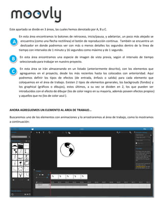 Este apartado se divide en 3 áreas, las cuales hemos denotado por A, B y C.

A

En esta área encontramos lo botones de retroceso, inicio/pausa, y adelantar, un poco más alejado se
encuentra (como una flecha rectilínea) el botón de reproducción continua. También se encuentra un
deslizador en donde podremos ver con más o menos detalles los segundos dentro de la línea de
tiempo con intervalos de 1 minuto y 16 segundos como máximo y de 1 segundo.

B

En esta área encontramos una especie de imagen de vista previa, según el intervalo de tiempo
seleccionado para trabajar en nuestro proyecto.

C

En esta área se irán almacenando en un listado (anteriormente descrito), con los elementos que
agreguemos en el proyecto, desde los más recientes hasta los colocados con anterioridad. Aquí
podremos definir los tipos de efectos (de entrada, énfasis o salida) para cada elemento que
coloquemos en el área de trabajo. Existen 2 tipos de elementos generales, los backgrouds (fondos) y
los graphical (gráficos o dibujos), estos últimos, a su vez se dividen en 2, los que pueden ser
introducidos con el efecto de dibujar (los de color negro en su mayoría, además poseen efectos propios)
y aquellos que no (los de color azul ).

AHORA AGREGUEMOS UN ELEMENTO AL AREA DE TRABAJO…
Buscaremos uno de los elementos con animaciones y lo arrastraremos al área de trabajo, como lo mostramos
a continuación:

 