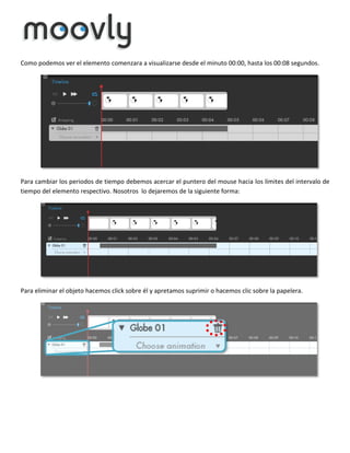 Como podemos ver el elemento comenzara a visualizarse desde el minuto 00:00, hasta los 00:08 segundos.

Para cambiar los periodos de tiempo debemos acercar el puntero del mouse hacia los límites del intervalo de
tiempo del elemento respectivo. Nosotros lo dejaremos de la siguiente forma:

Para eliminar el objeto hacemos click sobre él y apretamos suprimir o hacemos clic sobre la papelera.

 