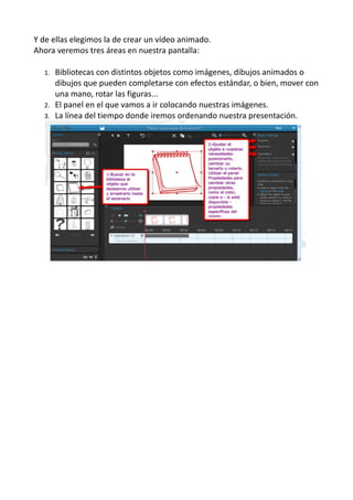 Y de ellas elegimos la de crear un vídeo animado.
Ahora veremos tres áreas en nuestra pantalla:
1. Bibliotecas con distintos objetos como imágenes, dibujos animados o
dibujos que pueden completarse con efectos estándar, o bien, mover con
una mano, rotar las figuras...
2. El panel en el que vamos a ir colocando nuestras imágenes.
3. La línea del tiempo donde iremos ordenando nuestra presentación.
 