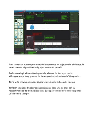 Para comenzar nuestra presentación buscaremos un objeto en la biblioteca, lo
arrastraremos al panel central y ajustaremos su tamaño.
Podremos elegir el tamaño de pantalla, el color de fondo, el modo
video/presentación y guardar de forma predeterminada cada 30 segundos.
Tiene vista previa que puede ajustarse deslizando la línea del tiempo.
También se puede trabajar con varias capas, cada una de ellas con su
respectiva línea del tiempo (cada vez que aparece un objeto le corresponde
una línea del tiempo).
 
