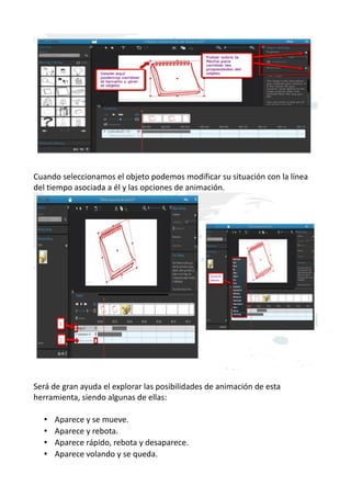 Cuando seleccionamos el objeto podemos modificar su situación con la línea
del tiempo asociada a él y las opciones de animación.
Será de gran ayuda el explorar las posibilidades de animación de esta
herramienta, siendo algunas de ellas:
• Aparece y se mueve.
• Aparece y rebota.
• Aparece rápido, rebota y desaparece.
• Aparece volando y se queda.
 