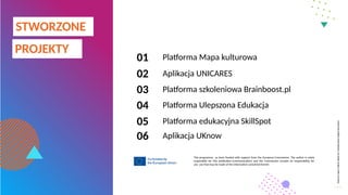 Massive
Open
Online
Week
for
Collaborative
Digital
Education
This programme as been funded with support from the European Commission. The author is solely
responsible for this publication (communication) and the Commission accepts no responsibility for
any use that may be made of the information contained therein
Platforma Mapa kulturowa
Aplikacja UNICARES
Platforma szkoleniowa Brainboost.pl
Platforma Ulepszona Edukacja
Platforma edukacyjna SkillSpot
PROJEKTY
STWORZONE
01
02
03
05
04
06 Aplikacja UKnow
 
