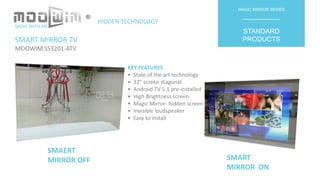 SMART MIRROR TV
MOOWIM SS3201-ATV
MAGIC MIRROR SERIES
__________
STANDARD
PRODUCTS
KEY FEATURES
• State of the art technology
• 32” screen diagonal
• Android TV 5.1 pre-installed
• High Brightness screen
• Magic Mirror- hidden screen
• Invisible loudspeaker
• Easy to install
SMAERT
MIRROR OFF SMART
MIRROR ON
MOVE WITH ME
HIDDEN TECHNOLOGY
®
 