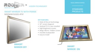 SMART MIRROR TV WITH FRAME
MOOWIM SS3201-ATVF
MAGIC MIRROR SERIES
__________
STANDARD
PRODUCTS
KEY FEATURES
• State of the art technology
• 32” screen diagonal
• Android TV 5.1 pre-installed
• High Brightness screen
• Magic Mirror- hidden screen
• Invisible loudspeaker
• Easy to install
SMAERT
MIRROR OFF SMART
MIRROR ON
MOVE WITH ME
HIDDEN TECHNOLOGY
®
 