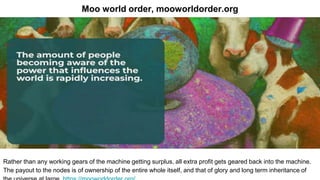 Moo world order, mooworldorder.org
Rather than any working gears of the machine getting surplus, all extra profit gets geared back into the machine.
The payout to the nodes is of ownership of the entire whole itself, and that of glory and long term inheritance of
 
