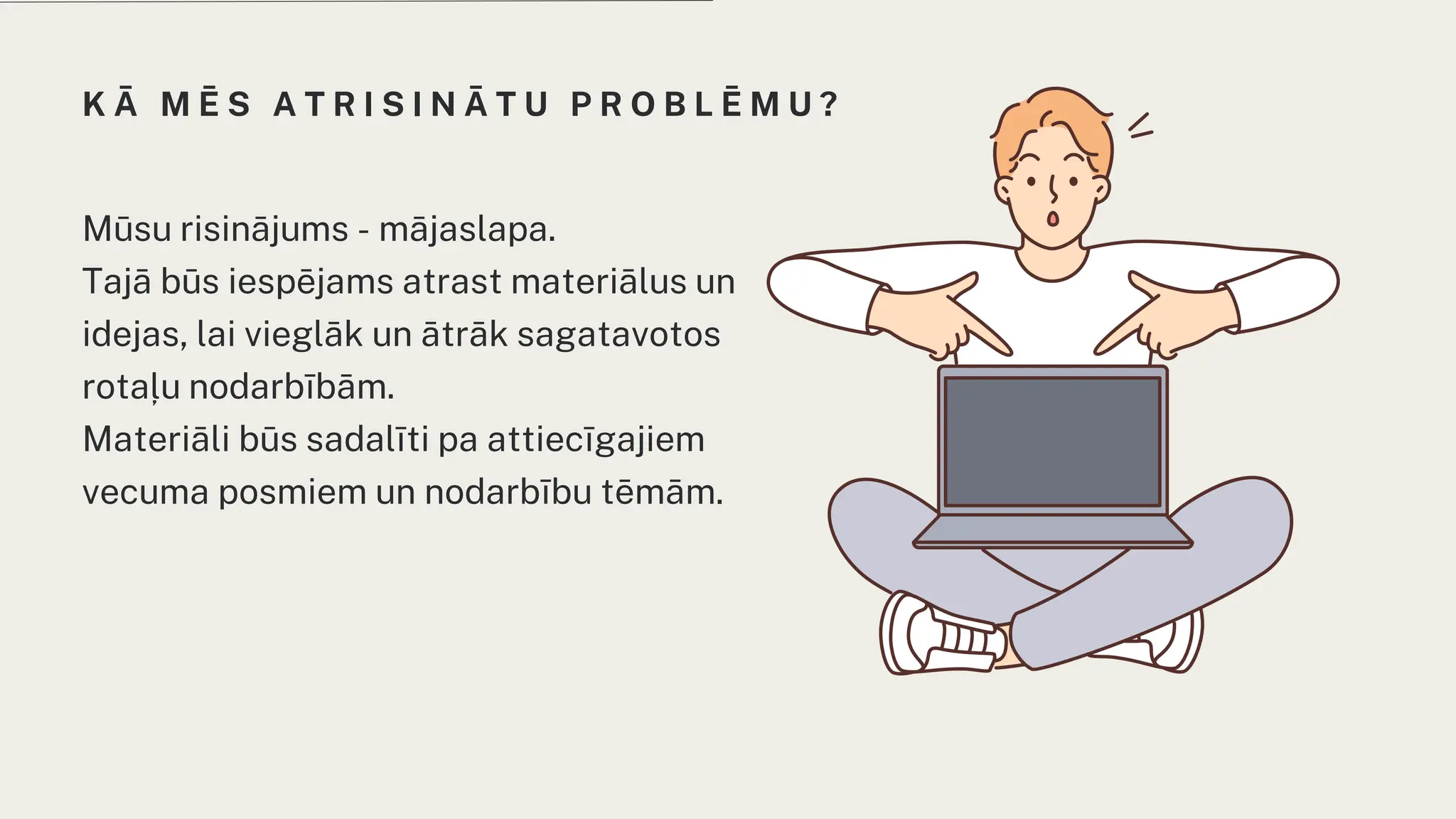 K Ā M Ē S A T R I S I N Ā T U P R O B L Ē M U ?
Mūsu risinājums - mājaslapa.
Tajā būs iespējams atrast materiālus un
idejas, lai vieglāk un ātrāk sagatavotos
rotaļu nodarbībām.
Materiāli būs sadalīti pa attiecīgajiem
vecuma posmiem un nodarbību tēmām.
 