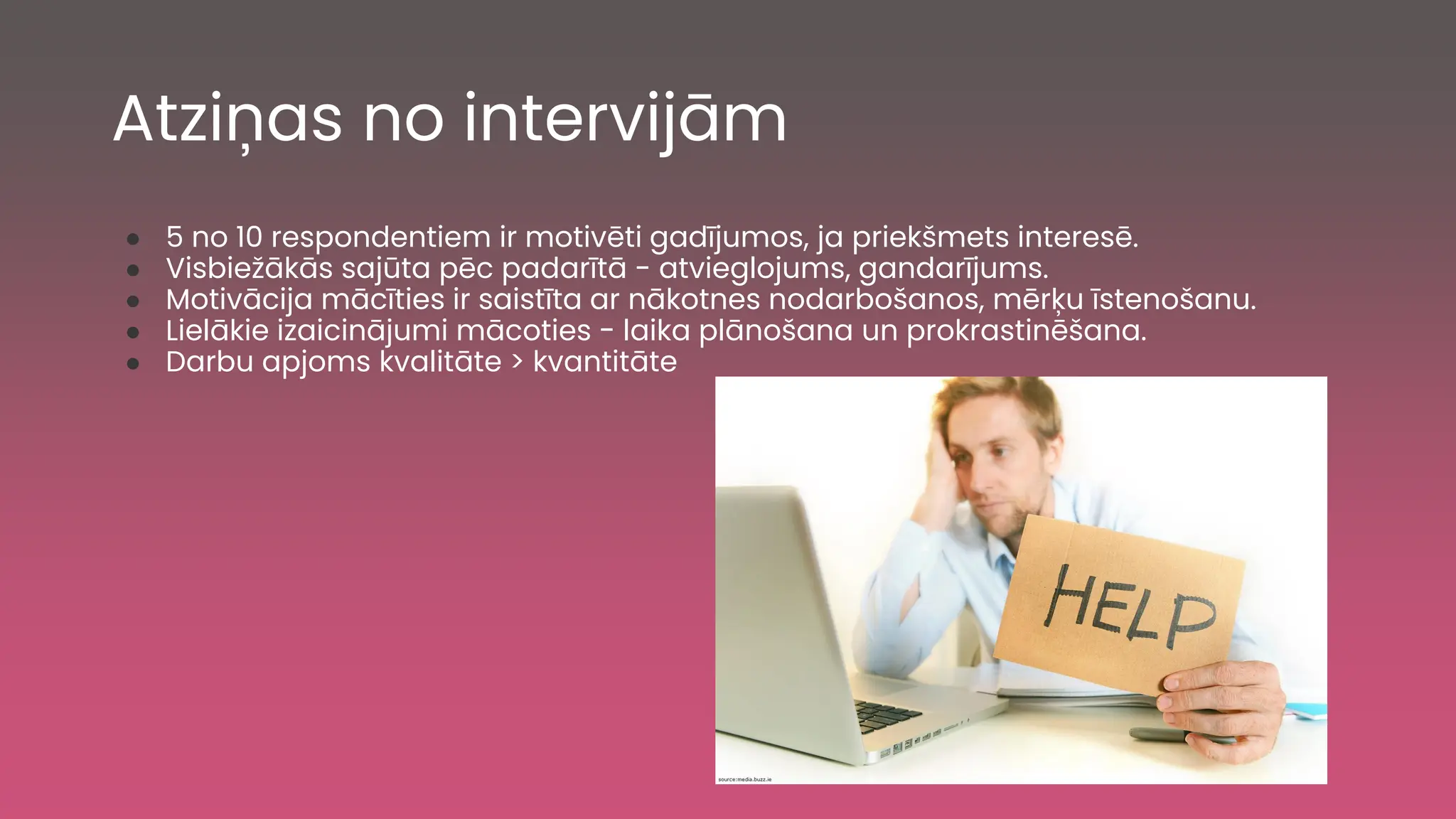 Atziņas no intervijām
● 5 no 10 respondentiem ir motivēti gadījumos, ja priekšmets interesē.
● Visbiežākās sajūta pēc padarītā - atvieglojums, gandarījums.
● Motivācija mācīties ir saistīta ar nākotnes nodarbošanos, mērķu īstenošanu.
● Lielākie izaicinājumi mācoties - laika plānošana un prokrastinēšana.
● Darbu apjoms kvalitāte > kvantitāte
 