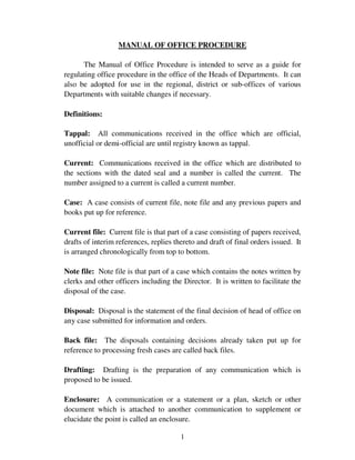 MANUAL OF OFFICE PROCEDURE

      The Manual of Office Procedure is intended to serve as a guide for
regulating office procedure in the office of the Heads of Departments. It can
also be adopted for use in the regional, district or sub-offices of various
Departments with suitable changes if necessary.

Definitions:

Tappal: All communications received in the office which are official,
unofficial or demi-official are until registry known as tappal.

Current: Communications received in the office which are distributed to
the sections with the dated seal and a number is called the current. The
number assigned to a current is called a current number.

Case: A case consists of current file, note file and any previous papers and
books put up for reference.

Current file: Current file is that part of a case consisting of papers received,
drafts of interim references, replies thereto and draft of final orders issued. It
is arranged chronologically from top to bottom.

Note file: Note file is that part of a case which contains the notes written by
clerks and other officers including the Director. It is written to facilitate the
disposal of the case.

Disposal: Disposal is the statement of the final decision of head of office on
any case submitted for information and orders.

Back file: The disposals containing decisions already taken put up for
reference to processing fresh cases are called back files.

Drafting: Drafting is the preparation of any communication which is
proposed to be issued.

Enclosure: A communication or a statement or a plan, sketch or other
document which is attached to another communication to supplement or
elucidate the point is called an enclosure.

                                        1
 