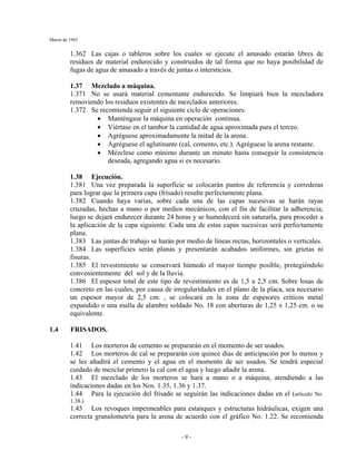 Marzo de 1962
- 9 -
1.362 Las cajas o tableros sobre los cuales se ejecute el amasado estarán libres de
residuos de material endurecido y construidos de tal forma que no haya posibilidad de
fugas de agua de amasado a través de juntas o intersticios.
1.37 Mezclado a máquina.
1.371 No se usará material cementante endurecido. Se limpiará bien la mezcladora
removiendo los residuos existentes de mezclados anteriores.
1.372 Se recomienda seguir el siguiente ciclo de operaciones:
• Manténgase la máquina en operación continua.
• Viértase en el tambor la cantidad de agua aproximada para el terceo.
• Agréguese aproximadamente la mitad de la arena.
• Agréguese el aglutinante (cal, cemento, etc.). Agréguese la arena restante.
• Mézclese como mínimo durante un minuto hasta conseguir la consistencia
deseada, agregando agua si es necesario.
1.38 Ejecución.
1.381 Una vez preparada la superficie se colocarán puntos de referencia y correderas
para lograr que la primera capa (frisado) resulte perfectamente plana.
1.382 Cuando haya varias, sobre cada una de las capas sucesivas se harán rayas
cruzadas, hechas a mano o por medios mecánicos, con el fin de facilitar la adherencia;
luego se dejará endurecer durante 24 horas y se humedecerá sin saturarla, para proceder a
la aplicación de la capa siguiente. Cada una de estas capas sucesivas será perfectamente
plana.
1.383 Las juntas de trabajo se harán por medio de líneas rectas, horizontales o verticales.
1.384 Las superficies serán planas y presentarán acabados uniformes, sin grietas ni
fisuras.
1.385 El revestimiento se conservará húmedo el mayor tiempo posible, protegiéndolo
convenientemente del sol y de la lluvia.
1.386 El espesor total de este tipo de revestimiento es de 1,5 a 2,5 cm. Sobre losas de
concreto en las cuales, por causa de irregularidades en el plano de la placa, sea necesario
un espesor mayor de 2,5 cm. , se colocará en la zona de espesores críticos metal
expandido o una malla de alambre soldado No. 18 con aberturas de 1,25 x 1,25 cm. o su
equivalente.
1.4 FRISADOS.
1.41 Los morteros de cemento se prepararán en el momento de ser usados.
1.42 Los morteros de cal se prepararán con quince días de anticipación por lo menos y
se les añadirá el cemento y el agua en el momento de ser usados. Se tendrá especial
cuidado de mezclar primero la cal con el agua y luego añadir la arena.
1.43 El mezclado de los morteros se hará a mano o a máquina, atendiendo a las
indicaciones dadas en los Nos. 1.35, 1.36 y 1.37.
1.44 Para la ejecución del frisado se seguirán las indicaciones dadas en el (articulo No.
1.38.)
1.45 Los revoques impermeables para estanques y estructuras hidráulicas, exigen una
correcta granulometría para la arena de acuerdo con el gráfico No. 1.22. Se recomienda
 