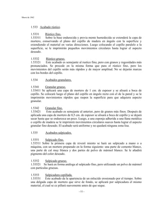 Marzo de 1962
- 11 -
1.533 Acabado rústico.
1.5331 Rústico fino.
1.53311 Sobre la base endurecida y previa mente humedecida se extenderá la capa de
mortero, conservando el plano del cepillo de madera en ángulo con la superficie y
extendiendo el material en varias direcciones. Luego colocando el cepillo paralelo a la
superficie, se le imprimirán pequeños movimientos circulares hasta lograr el aspecto
deseado.
1.5332 Rústico grueso.
1.53321 Este acabado es semejante al rustico fino, pero con granos y rugosidades más
pronunciados. Se procede en la misma forma que para el rústico fino, pero los
movimientos del cepillo serán más rápidos y de mayor amplitud. No se dejarán marcas
con los bordes del cepillo.
1.534 Acabados granulares.
1.5341 Granular grueso.
1.53411 Se aplicará una capa de mortero de 1 cm. de espesor y se alisará a boca de
cepillo. Se colocará luego el plano del cepillo en ángulo recto con el de la pared y se le
imprimirán movimientos rápidos que raspen la superficie para que adquiera aspecto
granular.
1.5342 Granular fino.
1.53421 Este acabado es semejante al anterior, pero de granos más finos. Después de
aplicada una capa de mortero de 0,5 cm. de espesor se alisará a boca de cepillo y se dejará
secar hasta que se endurezca un poco. Luego, a una esponja adherida a una llana metálica
o cepillo de madera se le imprimirá movimientos circulares suaves hasta lograr el aspecto
granular fino deseado. El acabado será uniforme y no quedará ninguna zona lisa.
1.535 Acabados salpicados.
1.5351 Salpicado fino.
1.53511 Sobre la primera capa de revestí miento se hará un salpicado a mano o a
máquina, con un mortero preparado en la forma siguiente: una parte de cemento blanco,
una parte de cal muy blanca y dos partes de polvo de mármol blanco. Se le añadirá
pigmento del color deseado.
1.5352 Salpicado grueso.
1.53521 Se hará en forma análoga al salpicado fino, pero utilizando un polvo de mármol
con partículas gruesas.
1.5353 Salpicadura cepillada.
1.53531 Este acabado da la apariencia de un enlucido erosionado por el tiempo. Sobre
una delgada capa de mortero que sirve de fondo, se aplicará por salpicadura el mismo
material, el cual se ce pillará suavemente antes de que seque.
 