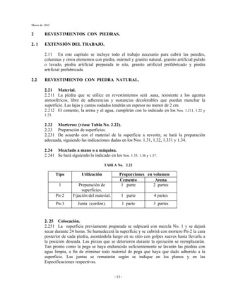 Marzo de 1962
- 13 -
2 REVESTIMIENTOS CON PIEDRAS.
2. 1 EXTENSIÓN DEL TRABAJO.
2.11 En este capítulo se incluye todo el trabajo necesario para cubrir las paredes,
columnas y otros elementos con piedra, mármol y granito natural, granito artificial pulido
o lavado, piedra artificial preparada in situ, granito artificial prefabricado y piedra
artificial prefabricada.
2.2 REVESTIMIENTO CON PIEDRA NATURAL.
2.21 Material.
2.211 La piedra que se utilice en revestimientos será .sana, resistente a los agentes
atmosféricos, libre de adherencias y sustancias decolorables que puedan manchar la
superficie. Las lajas y cantos rodados tendrán un espesor no menor de 2 cm.
2.212 El cemento, la arena y el agua, cumplirán con lo indicado en los Nos. 1.211, 1.22 y
1.23.
2.22 Morteros: (véase Tabla No. 2.22).
2.23 Preparación de superficies.
2.231 De acuerdo con el material de la superficie a revestir, se hará la preparación
adecuada, siguiendo las indicaciones dadas en los Nos. 1.31, 1.32, 1.331 y 1.34.
2.24 Mezclado a mano o a máquina.
2.241 Se hará siguiendo lo indicado en los Nos. 1.35, 1.36 y 1.37.
TABLA No. 2.22
Proporciones en volumenTipo Utilización
Cemento Arena
1 Preparación de
superficies.
1 parte 2 partes
Pn-2 Fijación del material. 1 parte 4 partes
Pn-3 Junta (cordón). 1 parte 3 partes
2. 25 Colocación.
2.251 La superficie previamente preparada se salpicará con mezcla No. 1 y se dejará
secar durante 24 horas. Se humedecerá la superficie y se cubrirá con mortero Pn-2 la cara
posterior de cada piedra, asentándola luego en su sitio con golpes suaves hasta llevarla a
la posición deseada. Las piezas que se deterioren durante la ejecución se reemplazarán.
Tan pronto como la pega se haya endurecido suficientemente se lavarán las piedras con
agua limpia, a fin de eliminar todo material de pega que haya que dado adherido a la
superficie. Las juntas se rematarán según se indique en los planos y en las
Especificaciones respectivas.
 