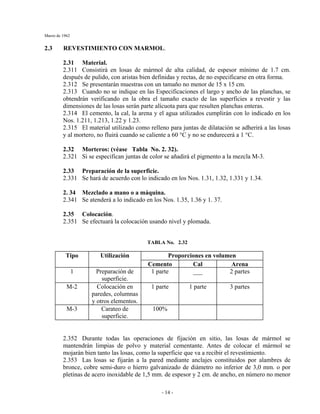 Marzo de 1962
- 14 -
2.3 REVESTIMIENTO CON MARMOL.
2.31 Material.
2.311 Consistirá en losas de mármol de alta calidad, de espesor mínimo de 1.7 cm.
después de pulido, con aristas bien definidas y rectas, de no especificarse en otra forma.
2.312 Se presentarán muestras con un tamaño no menor de 15 x 15 cm.
2.313 Cuando no se indique en las Especificaciones el largo y ancho de las planchas, se
obtendrán verificando en la obra el tamaño exacto de las superficies a revestir y las
dimensiones de las losas serán parte alícuota para que resulten planchas enteras.
2.314 El cemento, la cal, la arena y el agua utilizados cumplirán con lo indicado en los
Nos. 1.211, 1.213, 1.22 y 1.23.
2.315 El material utilizado como relleno para juntas de dilatación se adherirá a las losas
y al mortero, no fluirá cuando se caliente a 60 °C y no se endurecerá a 1 °C.
2.32 Morteros: (véase Tabla No. 2. 32).
2.321 Si se especifican juntas de color se añadirá el pigmento a la mezcla M-3.
2.33 Preparación de la superficie.
2.331 Se hará de acuerdo con lo indicado en los Nos. 1.31, 1.32, 1.331 y 1.34.
2. 34 Mezclado a mano o a máquina.
2.341 Se atenderá a lo indicado en los Nos. 1.35, 1.36 y 1. 37.
2.35 Colocación.
2.351 Se efectuará la colocación usando nivel y plomada.
TABLA No. 2.32
Proporciones en volumenTipo Utilización
Cemento Cal Arena
1 Preparación de
superficie.
1 parte ___ 2 partes
M-2 Colocación en
paredes, columnas
y otros elementos.
1 parte 1 parte 3 partes
M-3 Carateo de
superficie.
100%
2.352 Durante todas las operaciones de fijación en sitio, las losas de mármol se
mantendrán limpias de polvo y material cementante. Antes de colocar el mármol se
mojarán bien tanto las losas, como la superficie que va a recibir el revestimiento.
2.353 Las losas se fijarán a la pared mediante anclajes constituidos por alambres de
bronce, cobre semi-duro o hierro galvanizado de diámetro no inferior de 3,0 mm. o por
pletinas de acero inoxidable de 1,5 mm. de espesor y 2 cm. de ancho, en número no menor
 