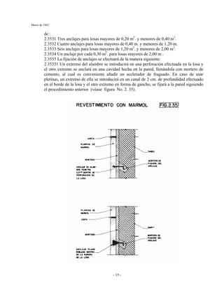Marzo de 1962
- 15 -
de :
2.3531 Tres anclajes para losas mayores de 0,20 m2
. y menores de 0,40 m2
.
2.3532 Cuatro anclajes para losas mayores de 0,40 m. y menores de 1,20 m.
2.3533 Seis anclajes para losas mayores de 1,20 m2
. y menores de 2,00 m2
.
2.3534 Un anclaje por cada 0,30 m2
. para losas mayores de 2,00 m .
2.3535 La fijación de anclajes se efectuará de la manera siguiente:
2.35351 Un extremo del alambre se introducirá en una perforación efectuada en la losa y
el otro extremo se anclará en una cavidad hecha en la pared, llenándola con mortero de
cemento, al cual es conveniente añadir un acelerador de fraguado. En caso de usar
pletinas, un extremo de ella se introducirá en un canal de 2 cm. de profundidad efectuado
en el borde de la losa y el otro extremo en forma de gancho, se fijará a la pared siguiendo
el procedimiento anterior (véase figura No. 2. 35).
 