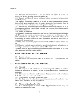 Marzo de 1962
- 16 -
2.354 Se dejará una separación de 2,5 a 3 cm. entre la cara interna de la losa y la
superficie de la pared la cual se llenará con mortero M-2.
2.355 Después de 24 horas de haberse instalado el mármol se repasarán las juntas con la
pasta M-3 (espesa).
2.356 Una vez terminada la colocación se lavarán las losas cuidadosamente con agua
limpia a fin de remover cualquier rastro de mortero de cemento. No se permitirá el uso de
ácidos o cualquier otra sustancia cáustica en la operación de limpieza.
2.357 La superficie presentará juntas perfectamente horizontales y verticales (si no se
especifica en otra forma) y un acabado encerado o al plomo según se indique en los
planos y Especificaciones.
2.358 Juntas de dilatación.
2.3581 Cuando se trate de revestimientos exteriores, se construirán juntas de dilatación
cada 20 m. de revestimiento aproximadamente; en ningún caso la distancia entre dos
juntas consecutivas será mayor de 5 m. Igualmente se preveerán juntas en el
revestimiento, en aquellos sitios en los cuales coincida con una junta de dilatación de la
estructura o de la mampostería.
2.3582 Las juntas de dilatación propias del revestimiento, tendrán un espesor mínimo de 3
mm.
2.3583 Una vez terminada la colocación del revestimiento, las juntas se rellenarán con un
material que cumpla con las indicaciones dadas en el No. 2.315.
2.3584 Las juntas de dilatación para revestimientos interiores se ejecutarán en los sitios
indica dos en las Especificaciones de la Obra.
2.4 REVESTIMIENTO CON GRANITO NATURAL.
2.41 Granito natural.
2.411 Se seguirán las indicaciones dadas en el artículo No. 2.3 (Revestimiento con
Mármol).
2-5 REVESTIMIENTO CON GRANITO ARTIFICIAL.
2.51: Material.
2.511 Se designará en este artículo con el nombre de granito artificial el producto
resultante de la trituración de mármol y de otras rocas apropiadas, unidos con un material
cementante.
2.512 El cemento, los colorantes, la cal, la arena y el agua cumplirán con lo especificado
en los Nos. 1.211, 1.212, 1.213, 1.22 y 1.23.
2.513 Se utilizará con preferencia arena lavada gruesa.
2.514 Los flejes serán de cobre, bronce, aluminio, acero inoxidable o plástico y del
espesor que se especifique en cada caso particular.
2.52 Morteros: (véase Tabla No. 2.52).
2.521 Si se especifica granito de color se añadirá el pigmento a las mezclas G-3 y G-4
hasta obtener la tonalidad deseada.
 