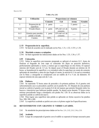 Marzo de 1962
- 17 -
TABLA No. 2.52
Proporciones en volumenTipo Utilización
Cemento Cal Arena Granito
1 Preparación de
superficie.
1 parte ___ 2 partes ___
G-2 Frisado (base). 1 parte 10% del vol. de
cemento.
4 partes ___
G-3 Granito para paredes,
pulido o lavado.
1 parte 33% del vol. de
cemento.
___ 2 partes
G-4 Carateo. 100% ___ ___ ___
2. 53 Preparación de la superficie.
2.531 Se hará de acuerdo con lo indicado en los Nos. 1.31, 1.32, 1.331 y 1.34.
2. 54 Mezclado a mano o a máquina.
2.541 Se hará siguiendo las indicaciones dadas en los Nos. 1.35, 1.36 y 1.37.
2.55 Colocación.
2.551 Sobre la superficie previamente preparada se aplicará el mortero G-2. Antes de
finalizar el fraguado de esta capa se colocarán los flejes en posición definitiva,
perfectamente aplomados y rectos, a menos que se especifique en otra forma. El espesor
máximo del frisado será de 1,5 cm. Se dejará secar el frisado durante un mínimo de 24
horas, se humedecerá la superficie y se extenderá sobre la capa-base un carato de cemento
aplicando de inmediato y antes de que fragüe el carato, la mezcla G-3, la cual se extenderá
con la llana: y enseguida se compactará con un rodillo de 4 a 5 cm. de diámetro. El
espesor mínimo de esta capa será de 1 cm.
2.56 Pulitura.
2.561 Se esperarán 72 horas antes de proceder a la primera pulitura. Si el granito está
suficientemente seco se procederá a pulirlo con la piedra No. 24. Después de esta pulitura
inicial se cubrirá el granito con la pasta G-4 de tal manera que penetre llenando todos los
huecos e intersticios que hubiesen podido quedar. Se dejará secar durante 72 horas como
mínimo procediendo luego a destaparlo con piedra No. 120. Si se observan fallas en la
superficie pulida se cubrirá de nuevo.
2.562 Para lograr una superficie más pulida se aplicarán en forma sucesiva las piedras
Nos. 200, 300 y 400.
2.563 La superficie acabada se pulirá con cera o al plomo según las Especificaciones.
2.6 REVESTIMIENTO CON GRANITO O VIDRIO LAVADOS.
2.61 Se atenderán las prescripciones dadas en los Nos. 2.51, 2.52, 2.53, 2.54 y 2.55.
2.62 Acabado.
2.621 Luego de compactado el granito con el rodillo se esperará el tiempo necesario para
 